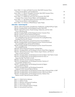 contents
	 International Monetary Fund|April 2022	v
Annex Table 1.1.2. Asian and Pacific Economies: Real GDP, Consumer Prices,
Current Account Balance, and Unemployment	 38
Annex Table 1.1.3. Western Hemisphere Economies: Real GDP, Consumer Prices,
Current Account Balance, and Unemployment	 39
Annex Table 1.1.4. Middle East and Central Asia Economies: Real GDP,
Consumer Prices, Current Account Balance, and Unemployment	 40
Annex Table 1.1.5. Sub-Saharan African Economies: Real GDP, Consumer Prices,
Current Account Balance, and Unemployment	 41
Annex Table 1.1.6. Summary of World Real per Capita Output 	 42
Online Tables—Statistical Appendix
Table B1. Advanced Economies: Unemployment, Employment, and Real GDP per Capita
Table B2. Emerging Market and Developing Economies: Real GDP
Table B3. Advanced Economies: Hourly Earnings, Productivity, and Unit Labor
Costs in Manufacturing
Table B4. Emerging Market and Developing Economies: Consumer Prices
Table B5. Summary of Fiscal and Financial Indicators
Table B6. Advanced Economies: General and Central Government
Net Lending/Borrowing and General Government Net Lending/Borrowing
Excluding Social Security Schemes
Table B7. Advanced Economies: General Government Structural Balances
Table B8. Emerging Market and Developing Economies: General Government
Net Lending/Borrowing and Overall Fiscal Balance
Table B9. Emerging Market and Developing Economies: General Government
Net Lending/Borrowing
Table B10. Selected Advanced Economies: Exchange Rates
Table B11. Emerging Market and Developing Economies: Broad Money Aggregates
Table B12. Advanced Economies: Export Volumes, Import Volumes, and Terms of
Trade in Goods and Services
Table B13. Emerging Market and Developing Economies by Region: Total Trade in Goods
Table B14. Emerging Market and Developing Economies by Source of
Export Earnings: Total Trade in Goods
Table B15. Summary of Current Account Transactions
Table B16. Emerging Market and Developing Economies: Summary of
External Debt and Debt Service
Table B17. Emerging Market and Developing Economies by Region:
External Debt by Maturity
Table B18. Emerging Market and Developing Economies by
Analytical Criteria: External Debt by Maturity
Table B19. Emerging Market and Developing Economies: Ratio of External Debt to GDP
Table B20. Emerging Market and Developing Economies: Debt-Service Ratios
Table B21. Emerging Market and Developing Economies, Medium-Term
Baseline Scenario: Selected Economic Indicators
Figures
Figure 1.1. Global Activity Indicators	2
Figure 1.2. Inflation Trends	2
Figure 1.3. Monetary and Financial Conditions	3
Figure 1.4. Fiscal Stance, 2020–23	3
Figure 1.5. New Confirmed COVID-19 Deaths	4
Figure 1.6. International Cereal Prices	 8
 