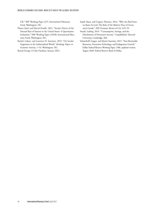WORLD ECONOMIC OUTLOOK: War Sets Back the Global Recovery
44 International Monetary Fund | April 2022
UK.” IMF Working Paper 22/5, International Monetary
Fund, Washington, DC.
Platzer, Josef, and Marcel Peruffo. 2022. “Secular Drivers of the
Natural Rate of Interest in the United States: A Quantitative
Evaluation.” IMF Working Paper 22/030, International Mon-
etary Fund, Washington, DC.
Rachel, Lukasz, and Lawrence H. Summers. 2019. “On Secular
Stagnation in the Industrialized World,” Brookings Papers on
Economic Activity, 1–54, Washington, DC.
Rystad Energy, UCube Database, January 2022.
Sajedi, Rana, and Gregory Thwaites. 2016. “Why Are Real Inter-
est Rates So Low? The Role of the Relative Price of Invest-
ment Goods.” IMF Economic Review 64 (4): 635–59.
Straub, Ludwig. 2019. “Consumption, Savings, and the
Distribution of Permanent Income.” Unpublished. Harvard
University, Cambridge, MA.
Schwerhoff, Gregor, and Martin Stuermer. 2015. “Non-Renewable
Resources, Extraction Technology, and Endogenous Growth.”
Dallas Federal Reserve Working Paper 1506, updated version,
August 2020. Federal Reserve Bank of Dallas.
 