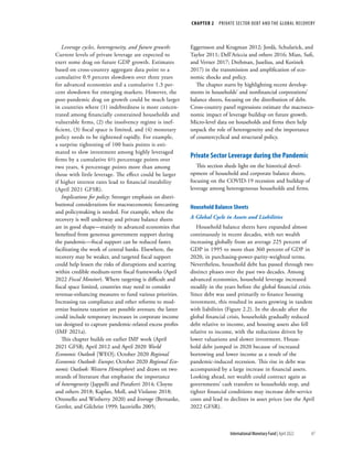 CHAPTER 2  PRIVATE SECTOR DEBT AND THE GLOBAL RECOVERY
47
International Monetary Fund | April 2022
Leverage cycles, heterogeneity, and future growth:
Current levels of private leverage are expected to
exert some drag on future GDP growth. Estimates
based on cross-country aggregate data point to a
cumulative 0.9 percent slowdown over three years
for advanced economies and a cumulative 1.3 per-
cent slowdown for emerging markets. However, the
post-pandemic drag on growth could be much larger
in countries where (1) indebtedness is more concen-
trated among financially constrained households and
vulnerable firms, (2) the insolvency regime is inef-
ficient, (3) fiscal space is limited, and (4) monetary
policy needs to be tightened rapidly. For example,
a surprise tightening of 100 basis points is esti-
mated to slow investment among highly leveraged
firms by a cumulative 6½ percentage points over
two years, 4 percentage points more than among
those with little leverage. The effect could be larger
if higher interest rates lead to financial instability
(April 2021 GFSR).
Implications for policy: Stronger emphasis on distri-
butional considerations for macroeconomic forecasting
and policymaking is needed. For example, where the
recovery is well underway and private balance sheets
are in good shape—mainly in advanced economies that
benefited from generous government support during
the pandemic—fiscal support can be reduced faster,
facilitating the work of central banks. Elsewhere, the
recovery may be weaker, and targeted fiscal support
could help lessen the risks of disruptions and scarring
within credible medium-term fiscal frameworks (April
2022 Fiscal Monitor). Where targeting is difficult and
fiscal space limited, countries may need to consider
revenue-enhancing measures to fund various priorities.
Increasing tax compliance and other reforms to mod-
ernize business taxation are possible avenues; the latter
could include temporary increases in corporate income
tax designed to capture pandemic-related excess profits
(IMF 2021a).
This chapter builds on earlier IMF work (April
2021 GFSR; April 2012 and April 2020 World
Economic Outlook [WEO]; October 2020 Regional
Economic Outlook: Europe; October 2020 Regional Eco-
nomic Outlook: Western Hemisphere) and draws on two
strands of literature that emphasize the importance
of heterogeneity (Jappelli and Pistaferri 2014; Cloyne
and others 2018; Kaplan, Moll, and Violante 2018;
Ottonello and Winberry 2020) and leverage (Bernanke,
Gertler, and Gilchrist 1999; Iacoviello 2005;
Eggertsson and Krugman 2012; Jordà, Schularick, and
Taylor 2011; Dell’Ariccia and others 2016; Mian, Sufi,
and Verner 2017; Drehman, Juselius, and Korinek
2017) in the transmission and amplification of eco-
nomic shocks and policy.
The chapter starts by highlighting recent develop-
ments in households’ and nonfinancial corporations’
balance sheets, focusing on the distribution of debt.
Cross-country panel regressions estimate the macroeco-
nomic impact of leverage buildup on future growth.
Micro-level data on households and firms then help
unpack the role of heterogeneity and the importance
of countercyclical and structural policy.
Private Sector Leverage during the Pandemic
This section sheds light on the historical devel-
opment of household and corporate balance sheets,
focusing on the COVID-19 recession and buildup of
leverage among heterogeneous households and firms.
Household Balance Sheets
A Global Cycle in Assets and Liabilities
Household balance sheets have expanded almost
continuously in recent decades, with net wealth
increasing globally from an average 225 percent of
GDP in 1995 to more than 360 percent of GDP in
2020, in purchasing-power-parity-weighted terms.
Nevertheless, household debt has passed through two
distinct phases over the past two decades. Among
advanced economies, household leverage increased
steadily in the years before the global financial crisis.
Since debt was used primarily to finance housing
investment, this resulted in assets growing in tandem
with liabilities (Figure 2.2). In the decade after the
global financial crisis, households gradually reduced
debt relative to income, and housing assets also fell
relative to income, with the reductions driven by
lower valuations and slower investment. House-
hold debt jumped in 2020 because of increased
borrowing and lower income as a result of the
pandemic-induced recession. This rise in debt was
accompanied by a large increase in financial assets.
Looking ahead, net wealth could contract again as
governments’ cash transfers to households stop, and
tighter financial conditions may increase debt-service
costs and lead to declines in asset prices (see the April
2022 GFSR).
 