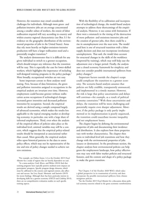 WORLD ECONOMIC OUTLOOK: War Sets Back the Global Recovery
70 International Monetary Fund | April 2022
However, the transition may entail considerable
challenges for individuals. Although more green- and
pollution-intensive jobs are on average concentrated
among a smaller subset of workers, the extent of labor
reallocation required will vary according to country and
within-country regional characteristics (see Box 3.1 for
evidence on the geographic distribution of the environ-
mental properties of jobs in the United States). Areas
that rely more heavily on higher-emissions-intensive
production will have a larger reallocation need and a
potentially tougher transition.6
The analysis demonstrates that it is difficult for any
given individual to switch to a greener occupation,
which should temper any inference that the transition
will be easy. This is especially the case for lower-skilled
workers, which highlights the importance of including
well-designed training programs in the policy package.7
More broadly, occupational switches are not easy.
Some important caveats to these analyses need
stating. First, because of data limitations, the green
and pollution intensities assigned to occupations in the
empirical analysis are invariant over time. However,
employment could become greener without reallo-
cation across occupations if technological changes
increased green intensities and decreased pollution
intensities by occupation. Second, the empirical
results are derived using a sample composed largely
of advanced economies, which makes the results less
applicable to the typical emerging market or develop-
ing economy, in particular, one with a large share of
informal employment. Third, even when the analysis
of the empirical effects of policies takes place at the
individual level, omitted variables may still be a con-
cern, which suggests that the empirical policy-related
results should be interpreted as associational rather
than causal. More generally, the empirical analysis
relies upon historical patterns in the data to assess
policy effects, which may not be representative of the
size and mix of policy changes needed to achieve net
zero emissions.
6For example, see Online Annex 1.6 to the October 2019 Fiscal
Monitor for a study of regions that are heavily dependent on coal.
7In a meta-analysis, Card, Kluve, and Weber (2018) find that
training programs have typically positive medium-term impacts on
participants’ prospects. Specific program design elements, which
must be calibrated to the country and regional context, also affect
cost and success. See Levy Yeyati, Montané, and Sartorio (2019)
for recent findings. Although there has been particular interest in
developing skills for a greener economy (OECD and Cedefop 2014),
there are no comprehensive evaluation studies on such specific
training aspects.
With the flexibility of its calibration and incorpora-
tion of technological change, the model-based analysis
attempts to address these shortcomings of the empiri-
cal analysis. However, it too comes with limitations. If
there were a mismatch in the timing of the destruction
of more pollution- and emissions-intensive jobs and
the creation of greener jobs, then there could be a
rise in unemployment over the near term. The model
used here is one of structural transition with a labor
supply decision and does not incorporate involuntary
unemployment. That said, the model does account
for structural changes in the skills of the workforce
(improved by training), which may well help ease the
adjustment over a longer period. Finally, the analysis
uses a closed economy framework for simplicity and
does not consider possible international spillovers from
policy changes.8
Important factors outside the chapter’s scope
could complicate the transition to a greener econ-
omy. The scenario-based analysis assumes that
policies are fully credible, transparently announced,
and implemented in a timely manner. However,
the risk is large that policy uncertainties and delays
will continue—for example, as a result of political
economy constraints.9 With these uncertainties and
delays, the transition will be more challenging and
potentially require even sharper adjustment. More-
over, if the policy package is only partly imple-
mented or its implementation is poorly sequenced,
the transition could exacerbate income inequality
and net employment losses.
The chapter begins by defining the environmental
properties of jobs and documenting their incidence
and distribution. It also explores how these properties
vary with worker characteristics. The chapter then
turns to individual-level job transitions and how they
change with the environmental properties of jobs
(source or destination). In the penultimate section, the
chapter analyzes how environmental policies can help
green the employment landscape, how policy effective-
ness may vary with labor market policies and structural
features, and the content and shape of a policy package
to make the green transition.
8See Chapter 3 of the October 2020 WEO, which takes
a global perspective in its examination of activity and does
incorporate the possible international spillovers from climate
mitigation policies.
9See the October 2019 Fiscal Monitor for a discussion about polit-
ical economy concerns related to the green economic transformation.
 