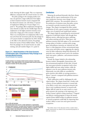 WORLD ECONOMIC OUTLOOK: War Sets Back the Global Recovery
80 International Monetary Fund | April 2022
work, lowering the labor supply. This is an important
difference compared with the earned income tax credit.
The policy package in the emerging market econ-
omy case generates a larger reallocation from higher-
to lower-emissions-intensive sectors compared with
the advanced economy case, with about 2.5 percent
of employment shifting over 10 years (Figure 3.11,
panel 1). The package affects employment through the
same channels as earlier, but the initially larger share of
employment in the higher-emissions-intensive sector
means that a larger part of the economy is affected.
There is an overall positive net employment effect in the
near term from the investment push, but this changes to
a 0.5 percent decline in employment by 2032. Similar
to the effect in the advanced economy, the package
boosts the income of lower-skilled workers. This comes
from the package’s mix of earned income tax credit,
training, and cash transfers (Figure 3.11, panel 2).
Conclusions
Reducing the profound downside risks from climate
change calls for a green transformation of the econ-
omy: production structures must change to lower
global GHG emissions. The externalities inherent in
the production of emissions mean that policy actions
are essential to provide incentives for the needed
changes. This chapter investigated the labor market
implications of such a green economic transformation,
using a mix of empirical and model-based analyses.
The chapter began by quantifying the environmental
properties of individual workers’ jobs through three
different metrics, reflecting how green, polluting,
and carbon-emitting each job is. More green- and
pollution-intensive jobs both appear to be concentrated
among subsets of workers: economy-wide average
green and pollution intensities are relatively low. Still,
there is a wide dispersion of these environmental prop-
erties across and within sectors, suggesting the capacity
exists for labor reallocation along both dimensions. Of
particular note, industrial sectors tend to be simultane-
ously more green-, pollution-, and emissions-intensive
than services.
Second, the chapter looked at the relationship
between workers’ demographic characteristics and
the environmental properties of their jobs. It found
that more green-intensive occupations tend to have
higher-skilled and more urban workers, while the
opposite is true for more pollution-intensive jobs.
Importantly, even after skills are controlled for,
green-intensive jobs exhibit an earnings premium—
almost 7 percent—compared with pollution-intensive
jobs on average.
Third, reallocation could be challenging for indi-
vidual workers. The chapter found that a worker with
a history of more pollution-intensive or neutral jobs
is less likely to move into a more green-intensive job
than to stay in pollution-intensive or neutral work.
Higher skills do make for an easier match to a more
green-intensive job, pointing to the importance of a
worker’s human capital in easing transitions.30 Targeted
and effective training programs to boost the human
capital of lower-skilled workers in pollution-intensive
or neutral occupations could help, by improving these
workers’ ability to move into more green-intensive
occupations.
30See Online Annex 3.4 for discussion of how a worker’s demo-
graphic characteristics are related to the environmental properties of
jobs after transitions.
Total Lower-emissions Higher-emissions
Infrastructure EITC
Training Transfers
Carbon taxes Package
Figure 3.11. Model Simulations of the Green Economic
Transformation with a Comprehensive Policy Package in an
Emerging Market Economy
(Percent deviation from baseline)
A similar package in an emerging market economy produces a larger labor
reallocation. Lower-skilled workers in the emerging market economy beneﬁt from
the greener transition with the policy package.
1. Employment
–6
–4
–2
0
2
4
6
2022 24 26 28 30 32
2. After-Tax Income of Lower-Skilled Workers
–5
0
5
10
15
20
2027 2032
Source: IMF staff estimates.
Note: Results shown here are from a model calibrated to a representative
emerging market economy. The panels show the behavior of the indicated variable
in response to a comprehensive policy package, relative to a baseline in which the
package is absent. See Online Annex 3.6 for further details on the model,
calibration, and simulations. EITC = earned income tax credit.
 