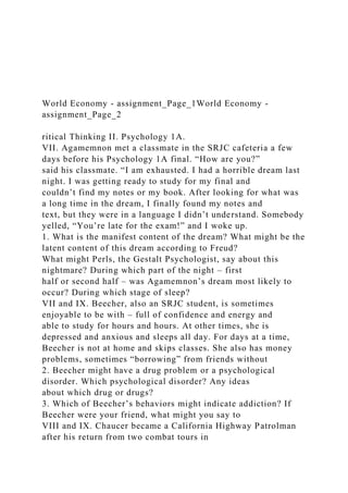 World Economy - assignment_Page_1World Economy -
assignment_Page_2
ritical Thinking II. Psychology 1A.
VII. Agamemnon met a classmate in the SRJC cafeteria a few
days before his Psychology 1A final. “How are you?”
said his classmate. “I am exhausted. I had a horrible dream last
night. I was getting ready to study for my final and
couldn’t find my notes or my book. After looking for what was
a long time in the dream, I finally found my notes and
text, but they were in a language I didn’t understand. Somebody
yelled, “You’re late for the exam!” and I woke up.
1. What is the manifest content of the dream? What might be the
latent content of this dream according to Freud?
What might Perls, the Gestalt Psychologist, say about this
nightmare? During which part of the night – first
half or second half – was Agamemnon’s dream most likely to
occur? During which stage of sleep?
VII and IX. Beecher, also an SRJC student, is sometimes
enjoyable to be with – full of confidence and energy and
able to study for hours and hours. At other times, she is
depressed and anxious and sleeps all day. For days at a time,
Beecher is not at home and skips classes. She also has money
problems, sometimes “borrowing” from friends without
2. Beecher might have a drug problem or a psychological
disorder. Which psychological disorder? Any ideas
about which drug or drugs?
3. Which of Beecher’s behaviors might indicate addiction? If
Beecher were your friend, what might you say to
VIII and IX. Chaucer became a California Highway Patrolman
after his return from two combat tours in
 