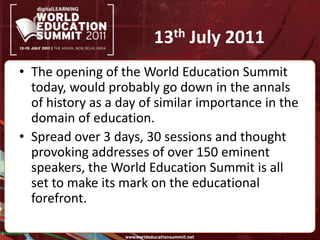 13th July 2011The opening of the World Education Summit today, would probably go down in the annals of history as a day of similar importance in the domain of education. Spread over 3 days, 30 sessions and thought provoking addresses of over 150 eminent speakers, the World Education Summit is all set to make its mark on the educational forefront.