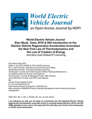 World Electric Vehicle Journal
Elon Musk, Tesla, BYD & NIO Introduction to the
Electric Vehicle Regenerative Acceleration Innovation
the New First Law of Thermodynamics and
the Law of Creation of Energy
and Zero Cost Global IP Licensing
Elon Musk Tesla CEO
Stella Li, Co-CEO of RIDE & CEO of BYD Americas
Bin Li, NIO Founder, Chairman and Chief Executive Officer
Kimbal Musk Owner, The Kitchen Restaurant Group
JB Straubel, Founder and Chief Executive Officer Redwood Materials Inc.
Joe Gebbia Airbnb Co-founder and Chairman
Ira Ehrenpreis, Founder & Managing Partner, DBL Partners
James Murdoch Founder and CEO Lupa Systems
Cc
Sundar Pichai GOOGLE CEO
Dr. Vint Cerf GOOGLE VP
Peter Norvig Director of Research, GOOGLE Inc.
Mike Jenkinson SIEMENS Product Lifecycle Management North American Business
Development
Hello Elon, Ms. Li, Mr. Li, Kimbal, JB, Joe, Ira and James,
I am following up with you all today to re-introduce the US patented Electric Vehicle
Regenerative Acceleration innovation which is currently being offered to all EV and ICE
OEMs globally at zero cost in the hope that this will help save of them from bankruptcy
or further stock devaluation.
 