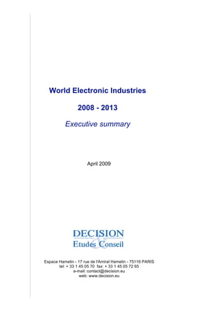 World Electronic Industries
2008 - 2013
Executive summary
April 2009
Espace Hamelin - 17 rue de l'Amiral Hamelin - 75116 PARIS
tel: + 33 1 45 05 70 fax: + 33 1 45 05 72 65
e-mail: contact@decision.eu
web: www.decision.eu
 