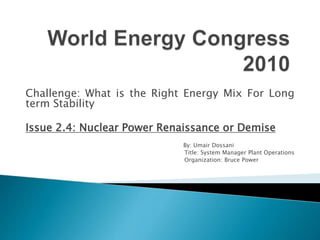 Challenge: What is the Right Energy Mix For Long
term Stability
Issue 2.4: Nuclear Power Renaissance or Demise
By: Umair Dossani
Title: System Manager Plant Operations
Organization: Bruce Power
 