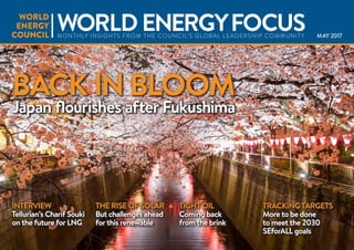 MAY 2017
BACK IN BLOOM
Japan flourishes after Fukushima
INTERVIEW
Tellurian’s Charif Souki
on the future forLNG
THE RISE OF SOLAR
But challenges ahead
forthis renewable
TIGHT OIL
Coming back
from the brink
TRACKINGTARGETS
More to be done
to meet the 2030
SEforALL goals
WORLD ENERGYFOCUSMONTHLY INSIGHTS FROM THE COUNCIL’S GLOBAL LEADERSHIP COMMUNITY
 