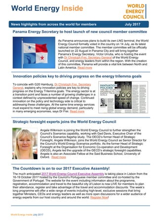 World Energy Inside July 2017
World Energy Inside
Panama Energy Secretary to host launch of new council member committee
As Panama announces plans to build its own LNG terminal, the World
Energy Council formally voted in the country on 14 July, as its latest
national member committee. The member committee will be officially
launched on 22 August in Panama City and will bring together
Panama’s Energy Secretary, Victor Urrutia, who is hosting the event
with Dr Christoph Frei, Secretary General of the World Energy
Council, and energy leaders from within the region. With the creation
of this committee, Panama will provide a vital link between North and
Latin America. Read more
Innovation policies key to driving progress on the energy trilemma goals
To coincide with G20 Hamburg, Dr Christoph Frei, Secretary
General, explains why innovation policies are key to driving
progress on the Energy Trilemma goals. The energy sector is at
a transition point and faces a number of growing challenges in a
context defined by unprecedented speed of change. Continued
innovation on the policy and technology side is critical to
addressing these challenges. At the same time energy services
must expand to meet rising global energy demand, particularly
in many emerging economies, says Dr Frei. Read more
Strategic foresight experts joins the World Energy Council
Angela Wilkinson is joining the World Energy Council to further strengthen the
Council’s Scenarios capability, working with Ged Davis, Executive Chair of the
Council’s Scenarios flagship study. The OECD’s former Head of Strategic
Foresight, Angela Wilkinson, joins the World Energy Council as Senior Director for
the Council’s World Energy Scenarios portfolio. As the former Head of Strategic
Foresight at the Organisation for Economic Co-operation and Development
(OECD), Angela led the upgrade of the OECD’s strategic foresight capabilities.
Angela is also an Associate Fellow at the Said Business School, University of
Oxford. Read more
The Countdown is on to our 2017 Executive Assembly!
The much anticipated 2017 World Energy Council Executive Assembly is taking place in Lisbon from the
16-19 October 2017 hosted by the Council’s Portuguese member committee and co-hosted by the
Government of Portugal. The website for the event including information about the programme,
registration, accommodation and travel to the beautiful city of Lisbon is now LIVE for members to plan
their attendance, register and take advantage of the travel and accommodation discounts: The week’s
long programme will offer a wide range of events including high-level, exclusive sessions that bring
together Ministers, CEOs and energy leaders as well as more open discussions for a wider audience of
energy experts from our host country and around the world. Register Now!
News highlights from across the world for members July 2017
 