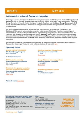 WEC
Inside
World Energy Inside May 2017
Latin America to launch Scenarios deep dive
Following a successful launch of the 2016 World Energy Scenarios at the 23rd
Congress, the World Energy Council
will be launching its first Latin American deep dive in Peru on 31 May. At the event, Ged Davis, Chair of the World
Energy Scenarios will provide the key findings of the Latin American and Caribbean Energy Scenarios to 2060
in front of a selected audience of Latin American energy leaders as well as through a webinar platform to a more
global audience.
The report shows that after a period of prosperity due to a commodity price boom, the Latin America and
Caribbean (LAC) region is facing critical uncertainties in the context of the Grand Transition: productivity and
structural reform, climate challenge and resilience, regional energy integration and dominant tools for action. The
LAC deep dive proposes three potential energy futures: Samba, a world in which high economic growth is based
on successful structural reform to diversify, invest and innovate; Tango, where a forward looking and sustainable
economic growth model emerges; and Rock, which represents low economic growth and fractured, weak regional
integration.
A briefing package with all the necessary information will be shared with member committees before the launch.
To watch live streaming of the launch which will be available on 31 May, click here
Upcoming events
WORLD ENERGY CONGRESS High-level breakfast: Climate Bonds
24th
World Energy Congress Colombian member committee
Abu Dhabi, UAE 13 June
Read more
7 - 14 September 2019
2017 Executive Assembly Energy Trilemma and energy policies
Portuguese member committee Romanian member committee
16 - 19 October 2017 15 June 2017
Read more Read more
Blockchain: the greatest revolution
since the invention of the internet? World Energy Leaders’ Summit
Austrian member committee Mexico
8 June 2017 12 & 13 September 2017
Read more
About all events read more
UPDATE MAY 2017
World Energy Inside is the exclusive news
briefing for the Council’s global network.
Published by:
Christoph Frei, Secretary General
62–64 Cornhill, London EC3V 3NH,
United Kingdom
Tel: +44 207734 5996 | Fax: +44 207734 5926
Skype: christoph-frei
AllEditor:
Lucy Chakaodza
Tel: +44 207 292 2090
Email: chakaodza@worldenergy.org
Back issues are available upon
request. Please contact the editor.
© 2017 World Energy Council
 