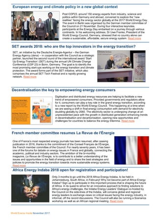 World Energy Inside November 2017
European energy and climate policy in a new global context
Post COP23, around 150 energy experts from industry, science and
politics within Germany and abroad, convened to explore the “new
realities” facing the energy sector globally at the 2017 World Energy Day.
The event in Berlin was organised by the German member committee of
the Council on 21 November. During four interactive keynotes,
participants at the Energy Day embarked on a journey through various
continents. In his welcoming address, Dr Uwe Franke, President of the
World Energy Council, Germany, stressed that no country alone can
create a sustainable, affordable, secure energy system. Read more
SET awards 2018: who are the top innovators in the energy transition?
SET, an initiative by the Deutsche Energie-Agentur – the German
Energy Agency (dena) – in cooperation with the Council as a strategic
partner, launched the second round of the international award ‘Start
Up Energy Transition’ (SET) during the annual UN Climate Change
Conference (COP 23) in Bonn, Germany. The goal is to identify the
most promising start-ups working on the energy transition and climate
protection. The award forms part of the SET initiative, which also
comprises the annual SET Tech Festival and a rapidly growing
network. Read more
Decentralisation the key to empowering energy consumers
Digitisation and distributed energy resources are helping to facilitate a new
trend of empowered consumers. Provided governments and regulators allow
for it, consumers can play a key role in the grand energy transition, according
to a new report by the World Energy Council. This happening at a time when
we are seeing a shift in final energy consumption with demand for electricity
doubling globally by 2060. The electricity sector is undergoing change at an
unprecedented pace with the growth in distributed generation enhancing trends
in decentralisation and decarbonisation, opening new opportunities and
challenges for countries to balance the energy trilemma. Read more
French member committee resumes La Revue de l'Énergie
One of France’s most respected energy journals has been resumed, after ceasing
publication in 2016, thanks to the commitment of the Conseil Français de l’Énergie,
the French member committee of the Council. For nearly seventy years, it has been
one of the forums for debate on energy issues in France and globally, connecting the
academic, political and industry sectors. The ambition of the bi-monthly
magazine, La Revue de l’Énergie, is to contribute to a better understanding of the
issues and opportunities in the field of energy and to share the best strategies and
policies to promote the energy transition towards more sustainable energy systems.
Read more
Africa Energy Indaba 2018 open for registration and participation!
Only 3 months to go until the 2018 Africa Energy Indaba, to be held in
Johannesburg, South Africa, in February! Why not become part of Africa Energy
Indaba? Sign up to participate in this important process that is shaping the future
of Africa. In its quest to strive for an innovative approach to finding solutions to
Africa’s energy challenges, the Indaba Energy Leaders’ Dialogue co-hosted by
the Council on the side-lines of the Indaba, will convene global and regional
energy leaders to exchange views on critical issues facing the energy industry, in
informal, off the record discussions. The Council will also be running a Scenarios
workshop as well as an African regional meeting. Read more
 