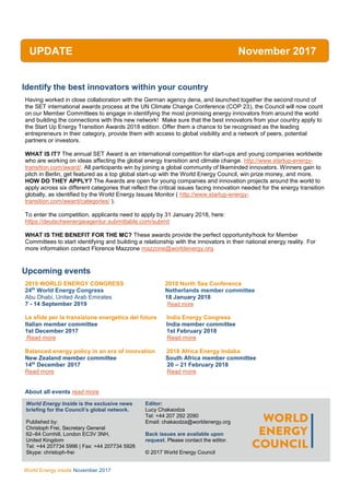 WEC Inside
World Energy Inside November 2017
Identify the best innovators within your country
Having worked in close collaboration with the German agency dena, and launched together the second round of
the SET international awards process at the UN Climate Change Conference (COP 23), the Council will now count
on our Member Committees to engage in identifying the most promising energy innovators from around the world
and building the connections with this new network! Make sure that the best innovators from your country apply to
the Start Up Energy Transition Awards 2018 edition. Offer them a chance to be recognised as the leading
entrepreneurs in their category, provide them with access to global visibility and a network of peers, potential
partners or investors.
WHAT IS IT? The annual SET Award is an international competition for start-ups and young companies worldwide
who are working on ideas affecting the global energy transition and climate change. http://www.startup-energy-
transition.com/award/. All participants win by joining a global community of likeminded innovators. Winners gain to
pitch in Berlin, get featured as a top global start-up with the World Energy Council, win prize money, and more.
HOW DO THEY APPLY? The Awards are open for young companies and innovation projects around the world to
apply across six different categories that reflect the critical issues facing innovation needed for the energy transition
globally, as identified by the World Energy Issues Monitor ( http://www.startup-energy-
transition.com/award/categories/ ).
To enter the competition, applicants need to apply by 31 January 2018, here:
https://deutscheenergieagentur.submittable.com/submit
WHAT IS THE BENEFIT FOR THE MC? These awards provide the perfect opportunity/hook for Member
Committees to start identifying and building a relationship with the innovators in their national energy reality. For
more information contact Florence Mazzone mazzone@worldenergy.org
Upcoming events
2019 WORLD ENERGY CONGRESS 2018 North Sea Conference
24th
World Energy Congress Netherlands member committee
Abu Dhabi, United Arab Emirates 18 January 2018
7 - 14 September 2019 Read more
Le sfide per la transizione energetica del future India Energy Congress
Italian member committee India member committee
1st December 2017 1st February 2018
Read more Read more
Balanced energy policy in an era of innovation 2018 Africa Energy Indaba
New Zealand member committee South Africa member committee
14th
December 2017 20 – 21 February 2018
Read more Read more
About all events read more
UPDATE November 2017
World Energy Inside is the exclusive news
briefing for the Council’s global network.
Published by:
Christoph Frei, Secretary General
62–64 Cornhill, London EC3V 3NH,
United Kingdom
Tel: +44 207734 5996 | Fax: +44 207734 5926
Skype: christoph-frei
AllEditor:
Lucy Chakaodza
Tel: +44 207 292 2090
Email: chakaodza@worldenergy.org
Back issues are available upon
request. Please contact the editor.
© 2017 World Energy Council
 