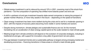 IEA 2021. All rights reserved. Page 10
Conclusions
• Global energy investment is set to rebound by around 10% in 2021, reversing most of the shock from
pandemic – but the composition of spending has shifted more towards power and end-use
• A shift in upstream oil and gas investment towards state-owned companies is raising the prospect of
greater market influence, or more risky assets in the future – depending on the speed of transitions
• Clean energy investment has been more resilient during the crisis and is set for a moderate upswing in
2021, with the impacts of recovery plans becoming more visible in some markets and sectors
• Despite strong momentum, climate pledges and sustainable finance are not, for the moment,
translating into an acceleration of clean energy capital spend at the scale needed to meet climate goals
• Meeting longer-term climate ambitions will depend on the evolution of corporate strategies, including in
traditional oil and gas, with support for innovation a key pillar of government net zero plans
• The gap between investment trends and a sustainable pathway is largest among emerging market and
developing economies – financing transitions in these areas is critical to meet climate goals
 