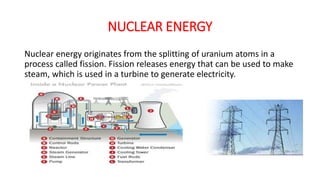 NUCLEAR ENERGY
Nuclear energy originates from the splitting of uranium atoms in a
process called fission. Fission releases energy that can be used to make
steam, which is used in a turbine to generate electricity.
 