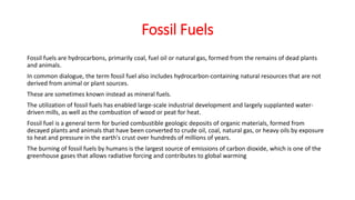 Fossil Fuels
Fossil fuels are hydrocarbons, primarily coal, fuel oil or natural gas, formed from the remains of dead plants
and animals.
In common dialogue, the term fossil fuel also includes hydrocarbon-containing natural resources that are not
derived from animal or plant sources.
These are sometimes known instead as mineral fuels.
The utilization of fossil fuels has enabled large-scale industrial development and largely supplanted water-
driven mills, as well as the combustion of wood or peat for heat.
Fossil fuel is a general term for buried combustible geologic deposits of organic materials, formed from
decayed plants and animals that have been converted to crude oil, coal, natural gas, or heavy oils by exposure
to heat and pressure in the earth's crust over hundreds of millions of years.
The burning of fossil fuels by humans is the largest source of emissions of carbon dioxide, which is one of the
greenhouse gases that allows radiative forcing and contributes to global warming
 