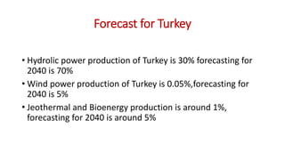 Forecast for Turkey
• Hydrolic power production of Turkey is 30% forecasting for
2040 is 70%
• Wind power production of Turkey is 0.05%,forecasting for
2040 is 5%
• Jeothermal and Bioenergy production is around 1%,
forecasting for 2040 is around 5%
 