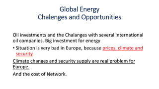 Global Energy
Chalenges and Opportunities
Oil investments and the Chalanges with several international
oil companies. Big investment for energy
• Situation is very bad in Europe, because prices, climate and
security
Climate changes and security supply are real problem for
Europe.
And the cost of Network.
 