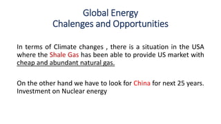 Global Energy
Chalenges and Opportunities
In terms of Climate changes , there is a situation in the USA
where the Shale Gas has been able to provide US market with
cheap and abundant natural gas.
On the other hand we have to look for China for next 25 years.
Investment on Nuclear energy
 