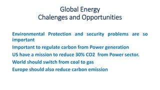 Global Energy
Chalenges and Opportunities
Environmental Protection and security problems are so
important
Important to regulate carbon from Power generation
US have a mission to reduce 30% CO2 from Power sector.
World should switch from coal to gas
Europe should also reduce carbon emission
 