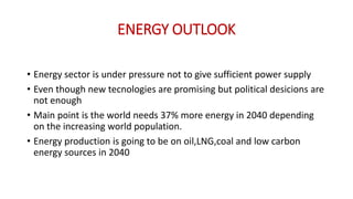 ENERGY OUTLOOK
• Energy sector is under pressure not to give sufficient power supply
• Even though new tecnologies are promising but political desicions are
not enough
• Main point is the world needs 37% more energy in 2040 depending
on the increasing world population.
• Energy production is going to be on oil,LNG,coal and low carbon
energy sources in 2040
 
