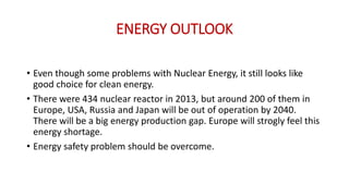 ENERGY OUTLOOK
• Even though some problems with Nuclear Energy, it still looks like
good choice for clean energy.
• There were 434 nuclear reactor in 2013, but around 200 of them in
Europe, USA, Russia and Japan will be out of operation by 2040.
There will be a big energy production gap. Europe will strogly feel this
energy shortage.
• Energy safety problem should be overcome.
 