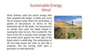 Sustainable Energy
Wind
Wind Turbines catch the wind's energy with
their propeller-like blades. A blade acts much
like an airplane wing. When the wind blows, a
pocket of low-pressure air forms on the
downwind side of the blade. The low-pressure
air pocket then pulls the blade toward it,
causing the rotor to turn. This is called lift. The
force of the lift is actually much stronger than
the wind's force against the front side of the
blade, which is called drag. The combination of
lift and drag causes the rotor to spin like a
propeller, and the turning shaft spins a
generator to make electricity.
 