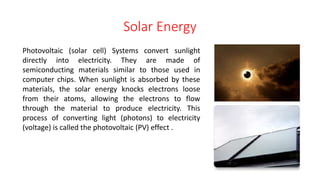 Solar Energy
Photovoltaic (solar cell) Systems convert sunlight
directly into electricity. They are made of
semiconducting materials similar to those used in
computer chips. When sunlight is absorbed by these
materials, the solar energy knocks electrons loose
from their atoms, allowing the electrons to flow
through the material to produce electricity. This
process of converting light (photons) to electricity
(voltage) is called the photovoltaic (PV) effect .
 