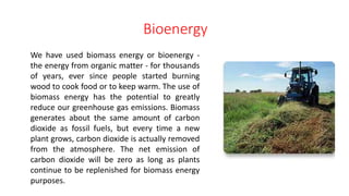 Bioenergy
We have used biomass energy or bioenergy -
the energy from organic matter - for thousands
of years, ever since people started burning
wood to cook food or to keep warm. The use of
biomass energy has the potential to greatly
reduce our greenhouse gas emissions. Biomass
generates about the same amount of carbon
dioxide as fossil fuels, but every time a new
plant grows, carbon dioxide is actually removed
from the atmosphere. The net emission of
carbon dioxide will be zero as long as plants
continue to be replenished for biomass energy
purposes.
 