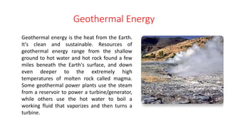 Geothermal Energy
Geothermal energy is the heat from the Earth.
It's clean and sustainable. Resources of
geothermal energy range from the shallow
ground to hot water and hot rock found a few
miles beneath the Earth's surface, and down
even deeper to the extremely high
temperatures of molten rock called magma.
Some geothermal power plants use the steam
from a reservoir to power a turbine/generator,
while others use the hot water to boil a
working fluid that vaporizes and then turns a
turbine.
 