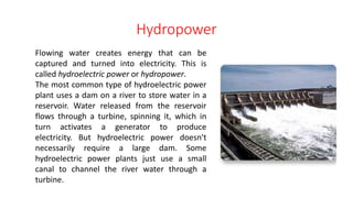 Hydropower
Flowing water creates energy that can be
captured and turned into electricity. This is
called hydroelectric power or hydropower.
The most common type of hydroelectric power
plant uses a dam on a river to store water in a
reservoir. Water released from the reservoir
flows through a turbine, spinning it, which in
turn activates a generator to produce
electricity. But hydroelectric power doesn't
necessarily require a large dam. Some
hydroelectric power plants just use a small
canal to channel the river water through a
turbine.
 