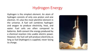 Hydrogen Energy
Hydrogen is the simplest element. An atom of
hydrogen consists of only one proton and one
electron. It's also the most plentiful element in
the universe. A fuel cell combines hydrogen
and oxygen to produce electricity, heat, and
water. Fuel cells are often compared to
batteries. Both convert the energy produced by
a chemical reaction into usable electric power.
However, the fuel cell will produce electricity as
long as fuel (hydrogen) is supplied, never losing
its charge.
 