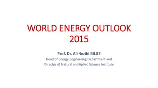 WORLD ENERGY OUTLOOK
2015
Prof. Dr. Ali Nezihi BILGE
Head of Energy Engineering Department and
Director of Natural and Aplied Science Institute
 
