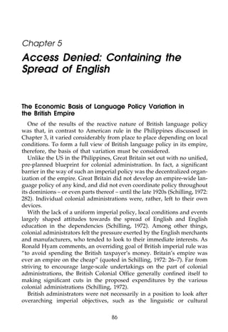 111


       Chapter 5
       Access Denied: Containing the
       Spread of English
011


111    The Economic Basis of Language Policy Variation in
       the British Empire
          One of the results of the reactive nature of British language policy
       was that, in contrast to American rule in the Philippines discussed in
       Chapter 3, it varied considerably from place to place depending on local
       conditions. To form a full view of British language policy in its empire,
       therefore, the basis of that variation must be considered.
0111      Unlike the US in the Philippines, Great Britain set out with no uniﬁed,
       pre-planned blueprint for colonial administration. In fact, a signiﬁcant
       barrier in the way of such an imperial policy was the decentralized organ-
       ization of the empire. Great Britain did not develop an empire-wide lan-
       guage policy of any kind, and did not even coordinate policy throughout
       its dominions – or even parts thereof – until the late 1920s (Schilling, 1972:
       282). Individual colonial administrations were, rather, left to their own
       devices.
          With the lack of a uniform imperial policy, local conditions and events
       largely shaped attitudes towards the spread of English and English
0111   education in the dependencies (Schilling, 1972). Among other things,
       colonial administrators felt the pressure exerted by the English merchants
       and manufacturers, who tended to look to their immediate interests. As
       Ronald Hyam comments, an overriding goal of British imperial rule was
       “to avoid spending the British taxpayer’s money. Britain’s empire was
       ever an empire on the cheap” (quoted in Schilling, 1972: 26–7). Far from
       striving to encourage large-scale undertakings on the part of colonial
       administrations, the British Colonial Ofﬁce generally conﬁned itself to
       making signiﬁcant cuts in the proposed expenditures by the various
       colonial administrations (Schilling, 1972).
0         British administrators were not necessarily in a position to look after
1111   overarching imperial objectives, such as the linguistic or cultural

                                            86
 