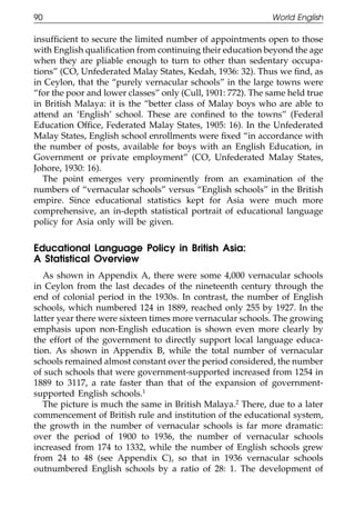 90                                                           World English

111    insufﬁcient to secure the limited number of appointments open to those
       with English qualiﬁcation from continuing their education beyond the age
       when they are pliable enough to turn to other than sedentary occupa-
       tions” (CO, Unfederated Malay States, Kedah, 1936: 32). Thus we ﬁnd, as
       in Ceylon, that the “purely vernacular schools” in the large towns were
       “for the poor and lower classes” only (Cull, 1901: 772). The same held true
       in British Malaya: it is the “better class of Malay boys who are able to
       attend an ‘English’ school. These are conﬁned to the towns” (Federal
       Education Ofﬁce, Federated Malay States, 1905: 16). In the Unfederated
011    Malay States, English school enrollments were ﬁxed “in accordance with
       the number of posts, available for boys with an English Education, in
       Government or private employment” (CO, Unfederated Malay States,
111    Johore, 1930: 16).
          The point emerges very prominently from an examination of the
       numbers of “vernacular schools” versus “English schools” in the British
       empire. Since educational statistics kept for Asia were much more
       comprehensive, an in-depth statistical portrait of educational language
       policy for Asia only will be given.

0111
       Educational Language Policy in British Asia:
       A Statistical Overview
          As shown in Appendix A, there were some 4,000 vernacular schools
       in Ceylon from the last decades of the nineteenth century through the
       end of colonial period in the 1930s. In contrast, the number of English
       schools, which numbered 124 in 1889, reached only 255 by 1927. In the
       latter year there were sixteen times more vernacular schools. The growing
       emphasis upon non-English education is shown even more clearly by
       the effort of the government to directly support local language educa-
0111   tion. As shown in Appendix B, while the total number of vernacular
       schools remained almost constant over the period considered, the number
       of such schools that were government-supported increased from 1254 in
       1889 to 3117, a rate faster than that of the expansion of government-
       supported English schools.1
          The picture is much the same in British Malaya.2 There, due to a later
       commencement of British rule and institution of the educational system,
       the growth in the number of vernacular schools is far more dramatic:
       over the period of 1900 to 1936, the number of vernacular schools
       increased from 174 to 1332, while the number of English schools grew
0      from 24 to 48 (see Appendix C), so that in 1936 vernacular schools
1111   outnumbered English schools by a ratio of 28: 1. The development of

                                           90
 