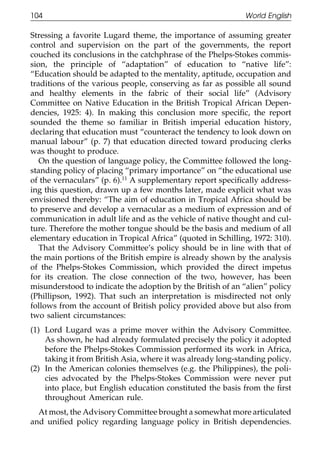 104                                                          World English

111    Stressing a favorite Lugard theme, the importance of assuming greater
       control and supervision on the part of the governments, the report
       couched its conclusions in the catchphrase of the Phelps-Stokes commis-
       sion, the principle of “adaptation” of education to “native life”:
       “Education should be adapted to the mentality, aptitude, occupation and
       traditions of the various people, conserving as far as possible all sound
       and healthy elements in the fabric of their social life” (Advisory
       Committee on Native Education in the British Tropical African Depen-
       dencies, 1925: 4). In making this conclusion more speciﬁc, the report
011    sounded the theme so familiar in British imperial education history,
       declaring that education must “counteract the tendency to look down on
       manual labour” (p. 7) that education directed toward producing clerks
111    was thought to produce.
          On the question of language policy, the Committee followed the long-
       standing policy of placing “primary importance” on “the educational use
       of the vernaculars” (p. 6).11 A supplementary report speciﬁcally address-
       ing this question, drawn up a few months later, made explicit what was
       envisioned thereby: “The aim of education in Tropical Africa should be
       to preserve and develop a vernacular as a medium of expression and of
0111   communication in adult life and as the vehicle of native thought and cul-
       ture. Therefore the mother tongue should be the basis and medium of all
       elementary education in Tropical Africa” (quoted in Schilling, 1972: 310).
          That the Advisory Committee’s policy should be in line with that of
       the main portions of the British empire is already shown by the analysis
       of the Phelps-Stokes Commission, which provided the direct impetus
       for its creation. The close connection of the two, however, has been
       misunderstood to indicate the adoption by the British of an “alien” policy
       (Phillipson, 1992). That such an interpretation is misdirected not only
       follows from the account of British policy provided above but also from
0111   two salient circumstances:
       (1) Lord Lugard was a prime mover within the Advisory Committee.
           As shown, he had already formulated precisely the policy it adopted
           before the Phelps-Stokes Commission performed its work in Africa,
           taking it from British Asia, where it was already long-standing policy.
       (2) In the American colonies themselves (e.g. the Philippines), the poli-
           cies advocated by the Phelps-Stokes Commission were never put
           into place, but English education constituted the basis from the ﬁrst
           throughout American rule.
0        At most, the Advisory Committee brought a somewhat more articulated
1111   and uniﬁed policy regarding language policy in British dependencies.

                                          104
 