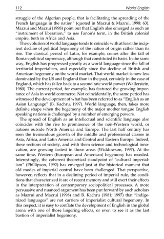 112                                                             World English

111    struggle of the Algerian people, that is facilitating the spreading of the
       French language in the nation” (quoted in Mazrui & Mazrui, 1998: 63).
       Mazrui and Mazrui (1998) point out that English also emerged as such an
       “instrument of liberation,” to use Fanon’s term, in the British colonial
       empire, both in Africa and Asia.
          The evolution of world language tends to coincide with at least the incip-
       ient decline of political hegemony of the nation of origin rather than its
       rise. The classical period of Latin, for example, comes after the fall of
       Roman political supremacy, although that constituted its basis. In the same
011    way, English has progressed greatly as a world language since the fall of
       territorial imperialism, and especially since the decline of British and
       American hegemony on the world market. That world market is now less
111    dominated by the US and England than in the past, certainly in the case of
       England, which has fallen back to a second rate world power (Wallerstein,
       1980). The current period, for example, has featured the growing impor-
       tance of Asia in world commerce. Not coincidentally, the same period has
       witnessed the development of what has been referred to as “English as an
       Asian Language” (B. Kachru, 1997). World language, then, takes more
       deﬁnite shape when the hegemony of the major mother tongue English
0111   speaking nations is challenged by a number of emerging powers.
          The spread of English as an intellectual and scientiﬁc language also
       coincides with the rise to prominence of the non-Western world, or
       nations outside North America and Europe. The last half century has
       seen the tremendous growth of the middle and professional classes in
       Asia, Africa, and Latin America and Central and Eastern Europe. Indeed,
       these sections of society, and with them science and technological inno-
       vation, are growing fastest in those areas (Widdowson, 1997). At the
       same time, Western (European and American) hegemony has receded.
       Interestingly, the coherent theoretical standpoint of “cultural imperial-
0111
       ism” (Phillipson, 1992) has emerged just at the historical moment that
       old modes of imperial control have been challenged. That perspective,
       however, reﬂects that in a declining period of imperial rule, the condi-
       tions that characterized it are of recent memory and still exert their effects
       in the interpretation of contemporary sociopolitical processes. A more
       persuasive and nuanced argument has been put forward by such scholars
       as Mazrui and Mazrui (1998) and B. Kachru (1981; 1997) that “indige-
       nized languages” are not carriers of imperialist cultural hegemony. In
       this respect, it is easy to conﬂate the development of English in the global
0      arena with one of those lingering effects, or even to see it as the last
1111   bastion of imperialist hegemony.


                                            112
 