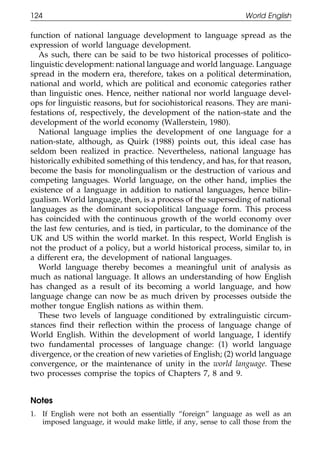 124                                                              World English

111    function of national language development to language spread as the
       expression of world language development.
          As such, there can be said to be two historical processes of politico-
       linguistic development: national language and world language. Language
       spread in the modern era, therefore, takes on a political determination,
       national and world, which are political and economic categories rather
       than linguistic ones. Hence, neither national nor world language devel-
       ops for linguistic reasons, but for sociohistorical reasons. They are mani-
       festations of, respectively, the development of the nation-state and the
011    development of the world economy (Wallerstein, 1980).
          National language implies the development of one language for a
       nation-state, although, as Quirk (1988) points out, this ideal case has
111    seldom been realized in practice. Nevertheless, national language has
       historically exhibited something of this tendency, and has, for that reason,
       become the basis for monolingualism or the destruction of various and
       competing languages. World language, on the other hand, implies the
       existence of a language in addition to national languages, hence bilin-
       gualism. World language, then, is a process of the superseding of national
       languages as the dominant sociopolitical language form. This process
0111   has coincided with the continuous growth of the world economy over
       the last few centuries, and is tied, in particular, to the dominance of the
       UK and US within the world market. In this respect, World English is
       not the product of a policy, but a world historical process, similar to, in
       a different era, the development of national languages.
          World language thereby becomes a meaningful unit of analysis as
       much as national language. It allows an understanding of how English
       has changed as a result of its becoming a world language, and how
       language change can now be as much driven by processes outside the
       mother tongue English nations as within them.
0111      These two levels of language conditioned by extralinguistic circum-
       stances ﬁnd their reﬂection within the process of language change of
       World English. Within the development of world language, I identify
       two fundamental processes of language change: (1) world language
       divergence, or the creation of new varieties of English; (2) world language
       convergence, or the maintenance of unity in the world language. These
       two processes comprise the topics of Chapters 7, 8 and 9.


       Notes
0      1. If English were not both an essentially “foreign” language as well as an
1111      imposed language, it would make little, if any, sense to call those from the


                                            124
 
