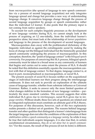 136                                                                World English

111    from macroacquisition (the spread of language to new speech communi-
       ties via a process of second language acquisition) not only integrates
       language spread and change but provides a new way of understanding
       language change. It conceives language change through the process of
       second language acquisition by groups or speech communities rather
       than the individual L2 learner. It also posits that the primary input is
       not coming from native speakers.
          To account for such complex linguistic processes as the development
       of new language varieties during SLA, we cannot simply look at the
011    process of acquiring an L2 one-sidedly, from the individual learner’s
       perspective alone, but must look at the relationship of learner populations
       and language in the process of the development of second languages.
111       Macroacquisition does away with the problematical dichotomy of the
       linguistic individual as against the extralinguistic social by making the
       locus of change not the bilingual individual but the historically grounded
       speech community undergoing the process of macroacquisition. In this
       conception, therefore, the “point of language contact” is the bilingual speech
       community. For purposes of conceiving this SLA process, bilingual speech
       community must be taken in a broad sense as any community of learners
0111   that begins and carries out to some extent the process of SLA. It should
       be noted that this deﬁnition essentially equates the macroacquisition con-
       text with that of language contact. To that degree, language contact is, at
       least in part, reconceptualized as macroacquisition, or social SLA.
          The present account of social SLA focuses neither on the acquisitional
       stages of individual learners nor their progress along the interlanguage
       continuum. It does not seek to provide an explanation of the ultimate
       cause of language transfer, whether from substrate inﬂuence or Universal
       Grammar. Rather, it seeks to answer only the more limited question of
       what changes stabilize in the formation of new language varieties – par-
0111   ticularly the more standard varieties. This account suggests that while
       individual SLA gives rise to interlanguages, social SLA gives rise to lan-
       guage varieties. Without doubt, these two sets of questions are related and
       an integrated explanation must constitute an ultimate goal of SLA theory.
       For purposes of this discussion, however, each of the two explanatory
       realms presents a distinct set of questions. The reasons behind language
       transfer and other qualities that distinguish a learner’s interlanguage from
       the target language does not alter the conditions of the explanation of their
       stabilization within a speech community as a language variety. So while it may
       be true that individuals acquire languages, it is also true that, in certain
0      sociohistorical circumstances, they do so not alone but in speech communi-
1111   ties.5 For this reason, the result of this process (if not its form) is different.

                                              136
 