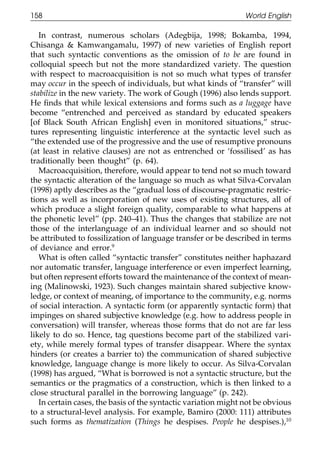 158                                                             World English

111       In contrast, numerous scholars (Adegbija, 1998; Bokamba, 1994,
       Chisanga & Kamwangamalu, 1997) of new varieties of English report
       that such syntactic conventions as the omission of to be are found in
       colloquial speech but not the more standardized variety. The question
       with respect to macroacquisition is not so much what types of transfer
       may occur in the speech of individuals, but what kinds of “transfer” will
       stabilize in the new variety. The work of Gough (1996) also lends support.
       He ﬁnds that while lexical extensions and forms such as a luggage have
       become “entrenched and perceived as standard by educated speakers
011    [of Black South African English] even in monitored situations,” struc-
       tures representing linguistic interference at the syntactic level such as
       “the extended use of the progressive and the use of resumptive pronouns
111    (at least in relative clauses) are not as entrenched or ‘fossilised’ as has
       traditionally been thought” (p. 64).
          Macroacquisition, therefore, would appear to tend not so much toward
       the syntactic alteration of the language so much as what Silva-Corvalan
       (1998) aptly describes as the “gradual loss of discourse-pragmatic restric-
       tions as well as incorporation of new uses of existing structures, all of
       which produce a slight foreign quality, comparable to what happens at
0111   the phonetic level” (pp. 240–41). Thus the changes that stabilize are not
       those of the interlanguage of an individual learner and so should not
       be attributed to fossilization of language transfer or be described in terms
       of deviance and error.9
          What is often called “syntactic transfer” constitutes neither haphazard
       nor automatic transfer, language interference or even imperfect learning,
       but often represent efforts toward the maintenance of the context of mean-
       ing (Malinowski, 1923). Such changes maintain shared subjective know-
       ledge, or context of meaning, of importance to the community, e.g. norms
       of social interaction. A syntactic form (or apparently syntactic form) that
0111   impinges on shared subjective knowledge (e.g. how to address people in
       conversation) will transfer, whereas those forms that do not are far less
       likely to do so. Hence, tag questions become part of the stabilized vari-
       ety, while merely formal types of transfer disappear. Where the syntax
       hinders (or creates a barrier to) the communication of shared subjective
       knowledge, language change is more likely to occur. As Silva-Corvalan
       (1998) has argued, “What is borrowed is not a syntactic structure, but the
       semantics or the pragmatics of a construction, which is then linked to a
       close structural parallel in the borrowing language” (p. 242).
          In certain cases, the basis of the syntactic variation might not be obvious
0      to a structural-level analysis. For example, Bamiro (2000: 111) attributes
1111   such forms as thematization (Things he despises. People he despises.),10

                                            158
 