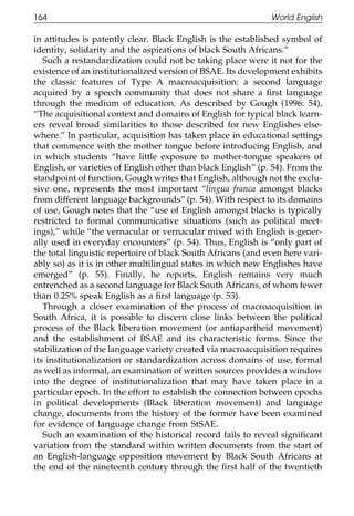 164                                                           World English

111    in attitudes is patently clear. Black English is the established symbol of
       identity, solidarity and the aspirations of black South Africans.”
          Such a restandardization could not be taking place were it not for the
       existence of an institutionalized version of BSAE. Its development exhibits
       the classic features of Type A macroacquisition: a second language
       acquired by a speech community that does not share a ﬁrst language
       through the medium of education. As described by Gough (1996: 54),
       “The acquisitional context and domains of English for typical black learn-
       ers reveal broad similarities to those described for new Englishes else-
011    where.” In particular, acquisition has taken place in educational settings
       that commence with the mother tongue before introducing English, and
       in which students “have little exposure to mother-tongue speakers of
111    English, or varieties of English other than black English” (p. 54). From the
       standpoint of function, Gough writes that English, although not the exclu-
       sive one, represents the most important “lingua franca amongst blacks
       from different language backgrounds” (p. 54). With respect to its domains
       of use, Gough notes that the “use of English amongst blacks is typically
       restricted to formal communicative situations (such as political meet-
       ings),” while “the vernacular or vernacular mixed with English is gener-
0111   ally used in everyday encounters” (p. 54). Thus, English is “only part of
       the total linguistic repertoire of black South Africans (and even here vari-
       ably so) as it is in other multilingual states in which new Englishes have
       emerged” (p. 55). Finally, he reports, English remains very much
       entrenched as a second language for Black South Africans, of whom fewer
       than 0.25% speak English as a ﬁrst language (p. 53).
          Through a closer examination of the process of macroacquisition in
       South Africa, it is possible to discern close links between the political
       process of the Black liberation movement (or antiapartheid movement)
       and the establishment of BSAE and its characteristic forms. Since the
0111   stabilization of the language variety created via macroacquisition requires
       its institutionalization or standardization across domains of use, formal
       as well as informal, an examination of written sources provides a window
       into the degree of institutionalization that may have taken place in a
       particular epoch. In the effort to establish the connection between epochs
       in political developments (Black liberation movement) and language
       change, documents from the history of the former have been examined
       for evidence of language change from StSAE.
          Such an examination of the historical record fails to reveal signiﬁcant
       variation from the standard within written documents from the start of
0      an English-language opposition movement by Black South Africans at
1111   the end of the nineteenth century through the ﬁrst half of the twentieth

                                           164
 