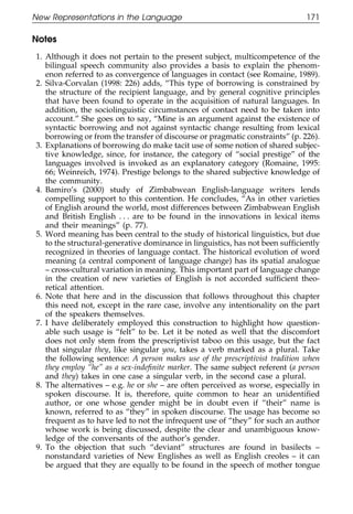 New Representations in the Language                                           171

111    Notes
       1. Although it does not pertain to the present subject, multicompetence of the
          bilingual speech community also provides a basis to explain the phenom-
          enon referred to as convergence of languages in contact (see Romaine, 1989).
       2. Silva-Corvalan (1998: 226) adds, “This type of borrowing is constrained by
          the structure of the recipient language, and by general cognitive principles
          that have been found to operate in the acquisition of natural languages. In
          addition, the sociolinguistic circumstances of contact need to be taken into
          account.” She goes on to say, “Mine is an argument against the existence of
          syntactic borrowing and not against syntactic change resulting from lexical
011       borrowing or from the transfer of discourse or pragmatic constraints” (p. 226).
       3. Explanations of borrowing do make tacit use of some notion of shared subjec-
          tive knowledge, since, for instance, the category of “social prestige” of the
111       languages involved is invoked as an explanatory category (Romaine, 1995:
          66; Weinreich, 1974). Prestige belongs to the shared subjective knowledge of
          the community.
       4. Bamiro’s (2000) study of Zimbabwean English-language writers lends
          compelling support to this contention. He concludes, “As in other varieties
          of English around the world, most differences between Zimbabwean English
          and British English . . . are to be found in the innovations in lexical items
          and their meanings” (p. 77).
       5. Word meaning has been central to the study of historical linguistics, but due
0111      to the structural-generative dominance in linguistics, has not been sufﬁciently
          recognized in theories of language contact. The historical evolution of word
          meaning (a central component of language change) has its spatial analogue
          – cross-cultural variation in meaning. This important part of language change
          in the creation of new varieties of English is not accorded sufﬁcient theo-
          retical attention.
       6. Note that here and in the discussion that follows throughout this chapter
          this need not, except in the rare case, involve any intentionality on the part
          of the speakers themselves.
       7. I have deliberately employed this construction to highlight how question-
          able such usage is “felt” to be. Let it be noted as well that the discomfort
          does not only stem from the prescriptivist taboo on this usage, but the fact
0111      that singular they, like singular you, takes a verb marked as a plural. Take
          the following sentence: A person makes use of the prescriptivist tradition when
          they employ “he” as a sex-indeﬁnite marker. The same subject referent (a person
          and they) takes in one case a singular verb, in the second case a plural.
       8. The alternatives – e.g. he or she – are often perceived as worse, especially in
          spoken discourse. It is, therefore, quite common to hear an unidentiﬁed
          author, or one whose gender might be in doubt even if “their” name is
          known, referred to as “they” in spoken discourse. The usage has become so
          frequent as to have led to not the infrequent use of “they” for such an author
          whose work is being discussed, despite the clear and unambiguous know-
          ledge of the conversants of the author’s gender.
       9. To the objection that such “deviant” structures are found in basilects –
0         nonstandard varieties of New Englishes as well as English creoles – it can
1111      be argued that they are equally to be found in the speech of mother tongue


                                             171
 
