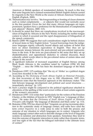 172                                                                    World English

111          American or British speakers of nonstandard dialects. So much is this true
             that some linguists have claimed nonstandard British English dialects carried
             by migrants to the New World as the source of African American Vernacular
             English (Poplack, 2000).
       10.   Thematization may involve, “the foregrounding or fronting of clause elements
             such as initial complements . . . or adjuncts that would not normally occur
             in the ﬁrst position. Given the fact that many African languages are topic-
             prominent, speakers have a preference for the thematization of complements
             and adjuncts” (Bamiro, 2000: 113).
       11.   It should be noted that there are complications involved in the macroacqui-
             sition of English by Africans in the New World, including the mother tongue
011          context in which it occurred and the rapid disappearance of bilingualism of
             the speech community.
       12.   Bamiro (2000: 98) suggests that such considerations might lie behind choices
             of lexical items in New English ﬁction: “Lexical borrowings from the indige-
111
             nous languages signify culturally bound objects and systems of belief that
             have no direct translation equivalence in English. They thus set up
             hermeneutic tension between the post-colonial and pre-colonial representa-
             tions in the texts. If the texts are post-colonial in the sense that they set up
             disidentiﬁcatory and oppositional dialectics to colonial discourse, these
             culturally salient words attest to the pre-colonial status of certain ideas and
             objects in the novels.”
       13.   A signiﬁcant indicator of increased acquisition of English literacy among
0111         Black South Africans is the condition noted by Lanham (1996: 43) that
             “English . . . since the 1950s has been the dominant language of the black
             press.”
       14.   Henderson (1997: 117) conﬁrms that “the cry of ‘Afrika’ as a political slogan
             [was] ﬁrst recorded in the 1950s.”
       15.   According to The Dictionary of South African English on Historical Principles,
             the ﬁrst occurrence of this slogan was in 1961 (Henderson, 1997: 113).
             Henderson notes that the historical approach of the dictionary makes “The
             link between language development and political and social structures . . .
             immediately obvious” (p. 117).
       16.   Such a practice might be compared to the political signiﬁcance attached to
             alterations of the spelling of the word woman within at least certain segments
0111         of the women’s movement.
       17.   Henderson (1997: 113) writes that “particularly for the writers of the Freedom
             Charter, or the children of Soweto in 1976” English was “a language of liber-
             ation.” He notes that the Dictionary of South African English on Historical
             Principles calls English “the language of liberation and black unity” (p. 113).
       18.   Romaine (1996: 572) has observed that “Linguists are giving increasing atten-
             tion to the systematic study of language contact, and some have used the
             term contact linguistics in a wide sense to refer to both the process and
             outcome of any situation in which languages are in contact. Linguists who
             study language contact often seek to describe changes at the level of linguistic
             systems in isolation and abstraction from speakers. Sometimes they tend to
             treat the outcome of linguistic interaction in static rather than dynamic terms,
0            and lose sight of the fact that the bilingual individual is the ultimate locus
1111         of contact.”


                                                 172
 