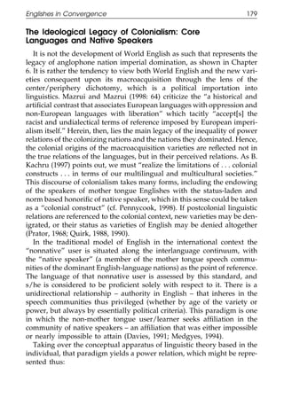 Englishes in Convergence                                                179

111    The Ideological Legacy of Colonialism: Core
       Languages and Native Speakers
          It is not the development of World English as such that represents the
       legacy of anglophone nation imperial domination, as shown in Chapter
       6. It is rather the tendency to view both World English and the new vari-
       eties consequent upon its macroacquisition through the lens of the
       center/periphery dichotomy, which is a political importation into
       linguistics. Mazrui and Mazrui (1998: 64) criticize the “a historical and
011    artiﬁcial contrast that associates European languages with oppression and
       non-European languages with liberation” which tacitly “accept[s] the
       racist and undialectical terms of reference imposed by European imperi-
111    alism itself.” Herein, then, lies the main legacy of the inequality of power
       relations of the colonizing nations and the nations they dominated. Hence,
       the colonial origins of the macroacquisition varieties are reﬂected not in
       the true relations of the languages, but in their perceived relations. As B.
       Kachru (1997) points out, we must “realize the limitations of . . . colonial
       constructs . . . in terms of our multilingual and multicultural societies.”
       This discourse of colonialism takes many forms, including the endowing
0111   of the speakers of mother tongue Englishes with the status-laden and
       norm based honoriﬁc of native speaker, which in this sense could be taken
       as a “colonial construct” (cf. Pennycook, 1998). If postcolonial linguistic
       relations are referenced to the colonial context, new varieties may be den-
       igrated, or their status as varieties of English may be denied altogether
       (Prator, 1968; Quirk, 1988, 1990).
          In the traditional model of English in the international context the
       “nonnative” user is situated along the interlanguage continuum, with
       the “native speaker” (a member of the mother tongue speech commu-
       nities of the dominant English-language nations) as the point of reference.
0111   The language of that nonnative user is assessed by this standard, and
       s/he is considered to be proﬁcient solely with respect to it. There is a
       unidirectional relationship – authority in English – that inheres in the
       speech communities thus privileged (whether by age of the variety or
       power, but always by essentially political criteria). This paradigm is one
       in which the non-mother tongue user/learner seeks afﬁliation in the
       community of native speakers – an afﬁliation that was either impossible
       or nearly impossible to attain (Davies, 1991; Medgyes, 1994).
          Taking over the conceptual apparatus of linguistic theory based in the
       individual, that paradigm yields a power relation, which might be repre-
0      sented thus:
1111

                                           179
 