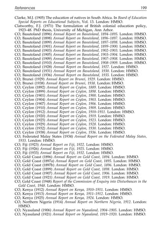 References                                                                     199

111    Clarke, M.J. (1905) The education of natives in South Africa. In Board of Education
         Special Reports on Educational Subjects, Vol. 13. London: HMSO.
       Clatworthy, F.J. (1971) The formulation of British colonial education policy,
         1923–48. PhD thesis, University of Michigan, Ann Arbor.
       CO, Basutoland (1896) Annual Report on Basutoland, 1894–1895. London: HMSO.
       CO, Basutoland (1898) Annual Report on Basutoland, 1896–1897. London: HMSO.
       CO, Basutoland (1899) Annual Report on Basutoland, 1897–1898. London: HMSO.
       CO, Basutoland (1901) Annual Report on Basutoland, 1899–1900. London: HMSO.
       CO, Basutoland (1903) Annual Report on Basutoland, 1902–1903. London: HMSO.
       CO, Basutoland (1905) Annual Report on Basutoland, 1903–1904. London: HMSO.
       CO, Basutoland (1909) Annual Report on Basutoland, 1907–1908. London: HMSO.
011    CO, Basutoland (1910) Annual Report on Basutoland, 1908–1909. London: HMSO.
       CO, Basutoland (1928) Annual Report on Basutoland, 1927. London: HMSO.
       CO, Basutoland (1931) Annual Report on Basutoland, 1930. London: HMSO.
       CO, Basutoland (1936) Annual Report on Basutoland, 1935. London: HMSO.
111
       CO, Brunei (1929) Annual Report on Brunei, 1929. London: HMSO.
       CO, Brunei (1938) Annual Report on Brunei, 1938. London: HMSO.
       CO, Ceylon (1892) Annual Report on Ceylon, 1889. London: HMSO.
       CO, Ceylon (1899) Annual Report on Ceylon, 1898. London: HMSO.
       CO, Ceylon (1901) Annual Report on Ceylon, 1900. London: HMSO.
       CO, Ceylon (1904) Annual Report on Ceylon, 1903. London: HMSO.
       CO, Ceylon (1907) Annual Report on Ceylon, 1906. London: HMSO.
       CO, Ceylon (1910) Annual Report on Ceylon, 1909. London: HMSO.
0111   CO, Ceylon (1912) Annual Report on Ceylon, 1910–1911. London: HMSO.
       CO, Ceylon (1920) Annual Report on Ceylon, 1919. London: HMSO.
       CO, Ceylon (1925) Annual Report on Ceylon, 1923. London: HMSO.
       CO, Ceylon (1929) Annual Report on Ceylon, 1928. London: HMSO.
       CO, Ceylon (1932) Annual Report on Ceylon, 1930. London: HMSO.
       CO, Ceylon (1938) Annual Report on Ceylon, 1936. London: HMSO.
       CO, Federated Malay States (1934) Annual Report on the Federated Malay States,
         1933. London: HMSO.
       CO, Fiji (1923) Annual Report on Fiji, 1922. London: HMSO.
       CO, Fiji (1926) Annual Report on Fiji, 1925. London: HMSO.
       CO, Fiji (1933) Annual Report on Fiji, 1932. London: HMSO.
       CO, Gold Coast (1896) Annual Report on Gold Coast, 1894. London: HMSO.
0111   CO, Gold Coast (1897a) Annual Report on Gold Coast, 1895. London: HMSO.
       CO, Gold Coast (1897b) Annual Report on Gold Coast, 1896. London: HMSO.
       CO, Gold Coast (1899) Annual Report on Gold Coast, 1898. London: HMSO.
       CO, Gold Coast (1907) Annual Report on Gold Coast, 1906. London: HMSO.
       CO, Gold Coast (1921) Annual Report on Gold Coast, 1919. London: HMSO.
       CO, Gold Coast (1948) Report of the Commission of Enquiry into Disturbances in the
         Gold Coast, 1948. London: HMSO.
       CO, Kenya (1912) Annual Report on Kenya, 1910–1911. London: HMSO.
       CO, Kenya (1913) Annual Report on Kenya, 1911–1912. London: HMSO.
       CO, Kenya (1925) Annual Report on Kenya, 1924. London: HMSO.
       CO, Northern Nigeria (1914) Annual Report on Northern Nigeria, 1912. London:
         HMSO.
0      CO, Nyasaland (1906) Annual Report on Nyasaland, 1904–1905. London: HMSO.
1111   CO, Nyasaland (1921) Annual Report on Nyasaland, 1919–1920. London: HMSO.


                                              199
 