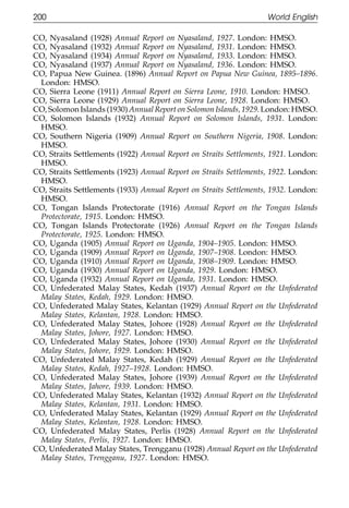 200                                                                World English

111    CO, Nyasaland (1928) Annual Report on Nyasaland, 1927. London: HMSO.
       CO, Nyasaland (1932) Annual Report on Nyasaland, 1931. London: HMSO.
       CO, Nyasaland (1934) Annual Report on Nyasaland, 1933. London: HMSO.
       CO, Nyasaland (1937) Annual Report on Nyasaland, 1936. London: HMSO.
       CO, Papua New Guinea. (1896) Annual Report on Papua New Guinea, 1895–1896.
        London: HMSO.
       CO, Sierra Leone (1911) Annual Report on Sierra Leone, 1910. London: HMSO.
       CO, Sierra Leone (1929) Annual Report on Sierra Leone, 1928. London: HMSO.
       CO, Solomon Islands (1930) Annual Report on Solomon Islands, 1929. London: HMSO.
       CO, Solomon Islands (1932) Annual Report on Solomon Islands, 1931. London:
        HMSO.
011    CO, Southern Nigeria (1909) Annual Report on Southern Nigeria, 1908. London:
        HMSO.
       CO, Straits Settlements (1922) Annual Report on Straits Settlements, 1921. London:
111     HMSO.
       CO, Straits Settlements (1923) Annual Report on Straits Settlements, 1922. London:
        HMSO.
       CO, Straits Settlements (1933) Annual Report on Straits Settlements, 1932. London:
        HMSO.
       CO, Tongan Islands Protectorate (1916) Annual Report on the Tongan Islands
        Protectorate, 1915. London: HMSO.
       CO, Tongan Islands Protectorate (1926) Annual Report on the Tongan Islands
        Protectorate, 1925. London: HMSO.
0111
       CO, Uganda (1905) Annual Report on Uganda, 1904–1905. London: HMSO.
       CO, Uganda (1909) Annual Report on Uganda, 1907–1908. London: HMSO.
       CO, Uganda (1910) Annual Report on Uganda, 1908–1909. London: HMSO.
       CO, Uganda (1930) Annual Report on Uganda, 1929. London: HMSO.
       CO, Uganda (1932) Annual Report on Uganda, 1931. London: HMSO.
       CO, Unfederated Malay States, Kedah (1937) Annual Report on the Unfederated
        Malay States, Kedah, 1929. London: HMSO.
       CO, Unfederated Malay States, Kelantan (1929) Annual Report on the Unfederated
        Malay States, Kelantan, 1928. London: HMSO.
       CO, Unfederated Malay States, Johore (1928) Annual Report on the Unfederated
        Malay States, Johore, 1927. London: HMSO.
0111   CO, Unfederated Malay States, Johore (1930) Annual Report on the Unfederated
        Malay States, Johore, 1929. London: HMSO.
       CO, Unfederated Malay States, Kedah (1929) Annual Report on the Unfederated
        Malay States, Kedah, 1927–1928. London: HMSO.
       CO, Unfederated Malay States, Johore (1939) Annual Report on the Unfederated
        Malay States, Jahore, 1939. London: HMSO.
       CO, Unfederated Malay States, Kelantan (1932) Annual Report on the Unfederated
        Malay States, Kelantan, 1931. London: HMSO.
       CO, Unfederated Malay States, Kelantan (1929) Annual Report on the Unfederated
        Malay States, Kelantan, 1928. London: HMSO.
       CO, Unfederated Malay States, Perlis (1928) Annual Report on the Unfederated
        Malay States, Perlis, 1927. London: HMSO.
0      CO, Unfederated Malay States, Trengganu (1928) Annual Report on the Unfederated
1111    Malay States, Trengganu, 1927. London: HMSO.


                                              200
 