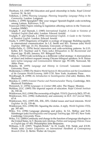 References                                                                         211

111    Thorburn, S.S. (1907–08) Education and good citizenship in India. Royal Colonial
         Institute 39, 34–163.
       Tollefson, J. (1991) Planning Language, Planning Inequality: Language Policy in the
         Community. London: Longman.
       Toribio, J. (1999) Spanglish?! Bite your tongue! Spanish-English code-switching
         among Latinos. Reﬂexiones, 5–22.
       Transvaal (1902) Papers relating to legislation affecting natives in the Transvaal.
         London: HMSO.
       Trudgill, P. and Hannah, J. (1985) International English: A Guide to Varieties of
         Standard English (2nd edn). London: Edward Arnold.
       Trudgill, P. and Hannah, J. (1994) International English. A Guide to the Varieties
011      of Standard English. London: Edward Arnold.
       Tsuda, Y. (1997) Hegemony of English vs ecology of language: Building equality
         in international communication. In L.E. Smith and M.L. Forman (eds) World
         Englishes 2000 (pp. 21–31). Honolulu: University of Hawaii.
111
       Valdes-Fallis, G. (1976) Social interaction and code-switching patterns. In G.D.
         Keller, R.V. Teschner and S. Viera (eds.) Bilingualism in the Bicentennial and
         Beyond (pp. 52–85). Jamaica, NY: Bilingual Press.
       Valdes, G. (1981) Code-switching as a deliberate verbal strategy: A microanalysis
         of direct and indirect requests among Chicano bilingual speakers. In R. Duran
         (ed.) Latino Language and Communicative Behavior (pp. 95–108). Norwood, NJ:
         Ablex Press.
       Wakelin, M. (1975) Language and History in Cornwall. Leicester: Leicester
0111     University Press.
       Wallerstein, I. (1980) The Modern World System II: Mercantilism and the Consolidation
         of the European World-Economy, 1600–1750. New York: Academic Press.
       Wardhaugh, R. (1998) An Introduction to Sociolinguistics (3rd edn). Malden, MA:
         Blackwell.
       Weedon, C. (1997) Feminist Practice and Poststructuralist Theory. Cambridge, MA:
         Blackwell Publishers.
       Weinreich, U. (1974) Languages in Contact (8th edn). The Hague: Mouton.
       Welldon, J.E.C. (1895) The imperial aspects of education. Royal Colonial Institute
         26, 330–44.
       Widdowson, H.G. (1994) The ownership of English. TESOL Quarterly 28(2), 377–81.
       Widdowson, H.G. (1996) Authenticity and autonomy in ELT. ELT Journal 50(1),
0111     67–8.
       Widdowson, H.G. (1997) EIL, ESL, EFL: Global issues and local interests. World
         Englishes 16 (3), 135–46.
       Widdowson, H.G. (1998) EIL: Squaring the circles. A reply. World Englishes 17(3),
         pp. 397–401.
       Wiley, T.G. (1996) Language planning and policy. In S.L. McKay and N.H.
         Hornberger (eds) Sociolinguistics and Language Teaching (pp. 103–47). New York:
         Cambridge University Press.
       Wiley, T.G. (2000) Continuity and change in the function of language ideologies in
         the United States. In T. Ricento (ed.) Ideology, Politics and Language Policies: Focus
         on English (pp. 67–85). Philadelphia: John Benjamins.
       Williams, C.H. (1997) “English-Welsh.” In H. Goebl, P.H. Nelde and Z.S.W.
0        Wolck (eds) Contact Linguistics: an International Handbook of Contemporary
1111     Research (Vol. 2). Berlin: Walter de Gruyter.


                                                211
 