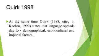 Quirk 1998
At the same time Quirk (1988, cited in
Kachru, 1990) states that language spreads
due to • demographical, econocultural and
imperial factors.
 