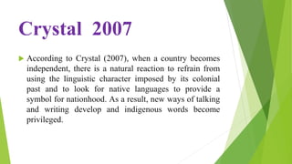 Crystal 2007
 According to Crystal (2007), when a country becomes
independent, there is a natural reaction to refrain from
using the linguistic character imposed by its colonial
past and to look for native languages to provide a
symbol for nationhood. As a result, new ways of talking
and writing develop and indigenous words become
privileged.
 