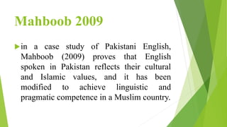 Mahboob 2009
in a case study of Pakistani English,
Mahboob (2009) proves that English
spoken in Pakistan reflects their cultural
and Islamic values, and it has been
modified to achieve linguistic and
pragmatic competence in a Muslim country.
 