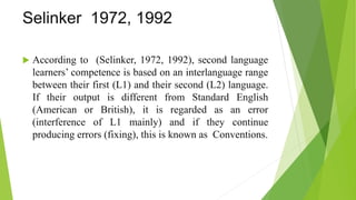Selinker 1972, 1992
 According to (Selinker, 1972, 1992), second language
learners’ competence is based on an interlanguage range
between their first (L1) and their second (L2) language.
If their output is different from Standard English
(American or British), it is regarded as an error
(interference of L1 mainly) and if they continue
producing errors (fixing), this is known as Conventions.
 