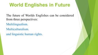 World Englishes in Future
The future of Worlds Englishes can be considered
from three perspectives:
Multilingualism.
Multiculturalism.
and linguistic human rights.
 